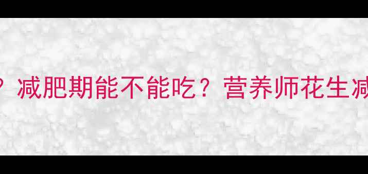 图片 100g花生热量高吗？减肥期能不能吃？营养师花生减肥真相及替代方案