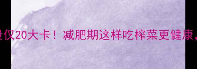 图片 100克榨菜热量仅20大卡！减肥期这样吃榨菜更健康，附低卡食谱2