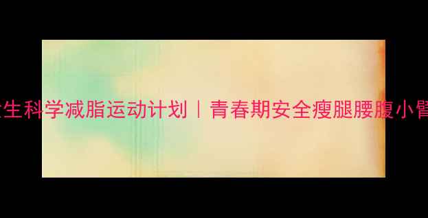 图片 14岁女生科学减脂运动计划｜青春期安全瘦腿腰腹小臂指南1