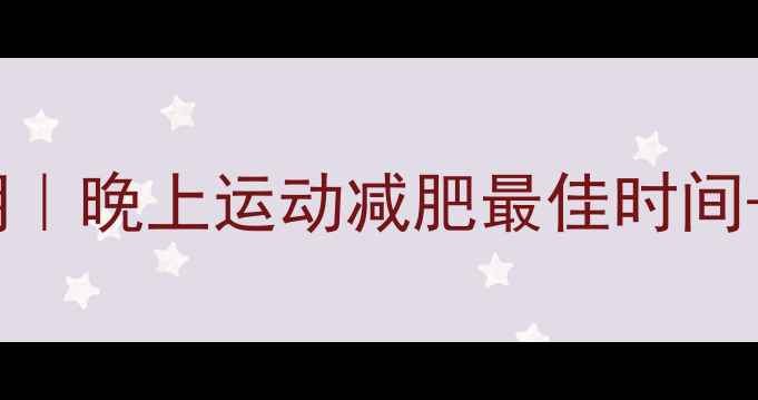 图片 2200-2330黄金运动期｜晚上运动减肥最佳时间+3大燃脂误区全破解1