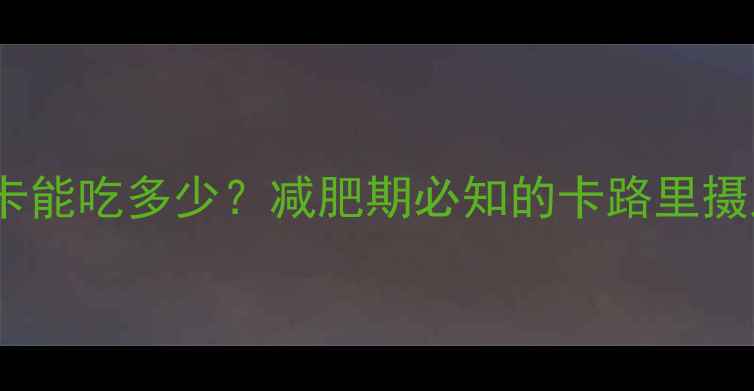 图片 300大卡能吃多少？减肥期必知的卡路里摄入指南