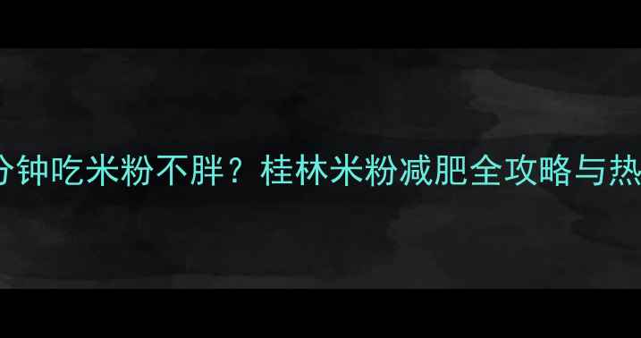 图片 30分钟吃米粉不胖？桂林米粉减肥全攻略与热量1