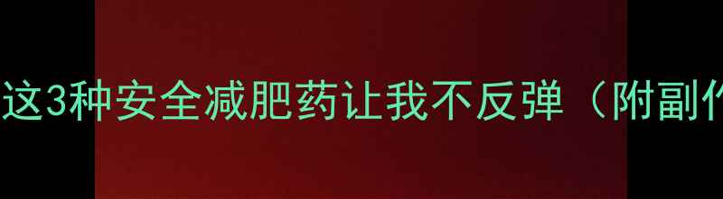 图片 30天减重15斤！这3种安全减肥药让我不反弹（附副作用避坑指南）2