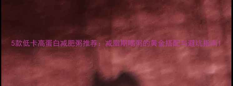 图片 5款低卡高蛋白减肥粥推荐：减脂期喝粥的黄金搭配与避坑指南1