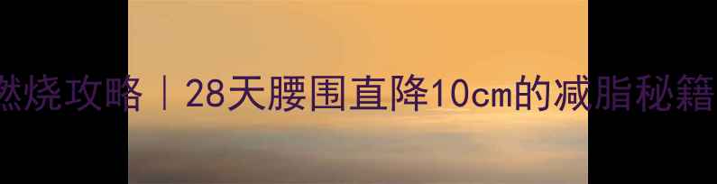图片 7天内脏脂肪燃烧攻略｜28天腰围直降10cm的减脂秘籍（附对比图）