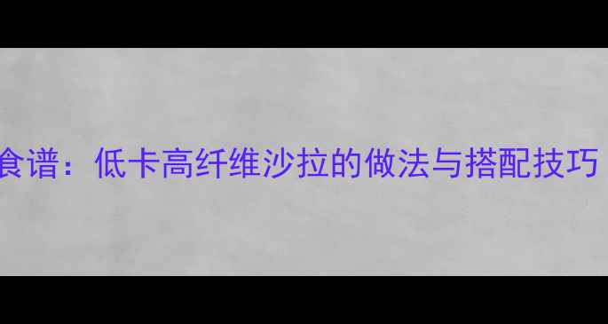 图片 7天减脂蔬菜沙拉食谱：低卡高纤维沙拉的做法与搭配技巧（附热量计算表）