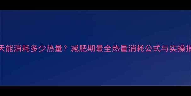 图片 一天能消耗多少热量？减肥期最全热量消耗公式与实操指南