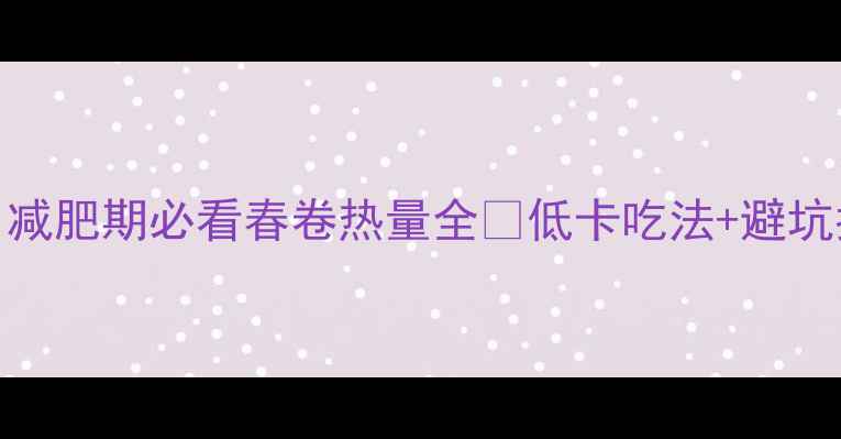 图片 一根春卷=吃掉半碗米饭？减肥期必看春卷热量全🔥低卡吃法+避坑指南，看完再吃不踩雷！2