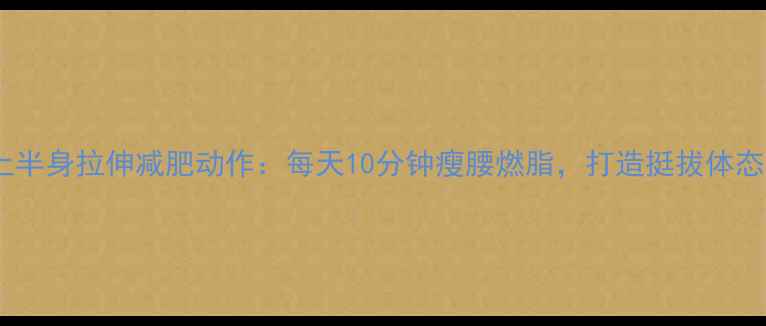图片 上半身拉伸减肥动作：每天10分钟瘦腰燃脂，打造挺拔体态1