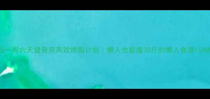 图片 上班族一周六天健身房高效燃脂计划｜懒人也能瘦30斤的懒人食谱+训练干货