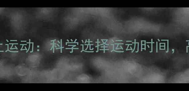 图片 下午运动vs晚上运动：科学选择运动时间，高效燃脂不反弹