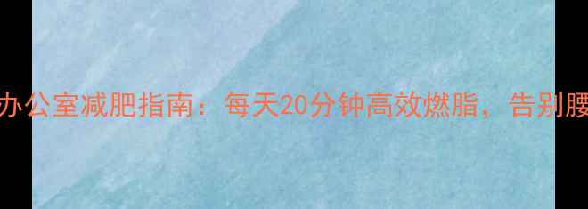 图片 久坐族办公室减肥指南：每天20分钟高效燃脂，告别腰腹赘肉