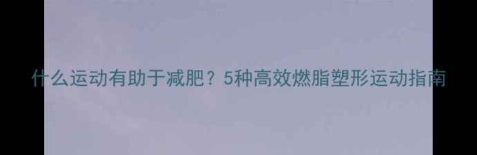 图片 什么运动有助于减肥？5种高效燃脂塑形运动指南