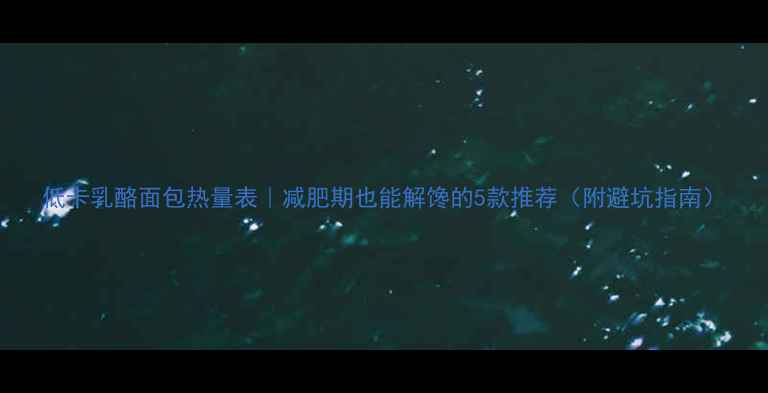 图片 低卡乳酪面包热量表｜减肥期也能解馋的5款推荐（附避坑指南）