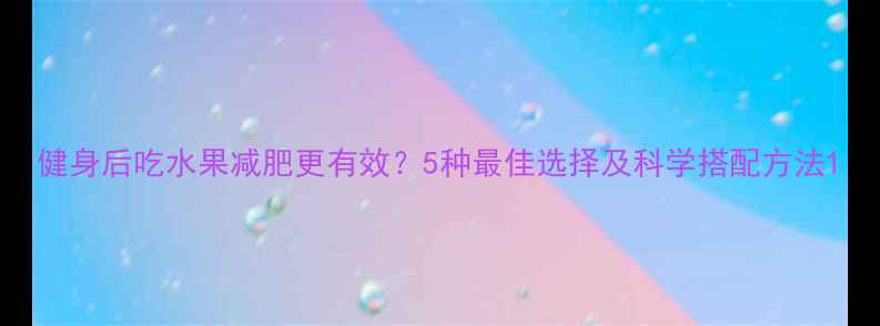 图片 健身后吃水果减肥更有效？5种最佳选择及科学搭配方法1