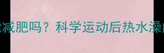 图片 健身后泡热水澡真的能减肥吗？科学运动后热水澡的燃脂效果与正确方法