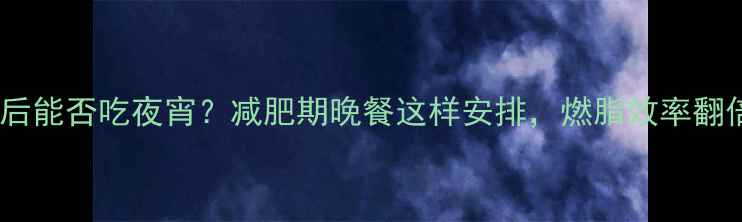 图片 健身后能否吃夜宵？减肥期晚餐这样安排，燃脂效率翻倍✨1