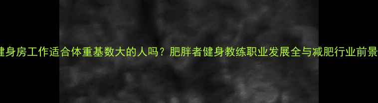 图片 健身房工作适合体重基数大的人吗？肥胖者健身教练职业发展全与减肥行业前景2