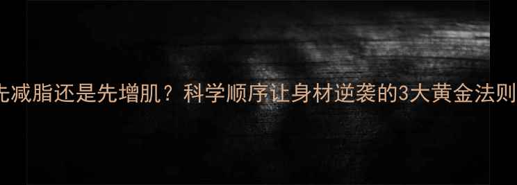 图片 先减脂还是先增肌？科学顺序让身材逆袭的3大黄金法则1