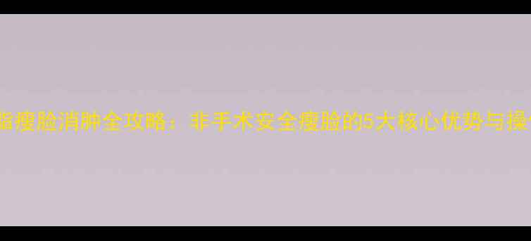 图片 光纤溶脂瘦脸消肿全攻略：非手术安全瘦脸的5大核心优势与操作指南2