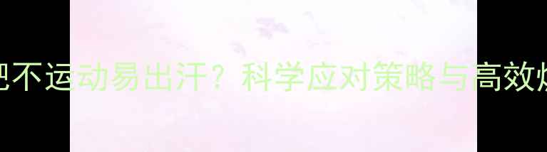 图片 冬季减肥不运动易出汗？科学应对策略与高效燃脂指南