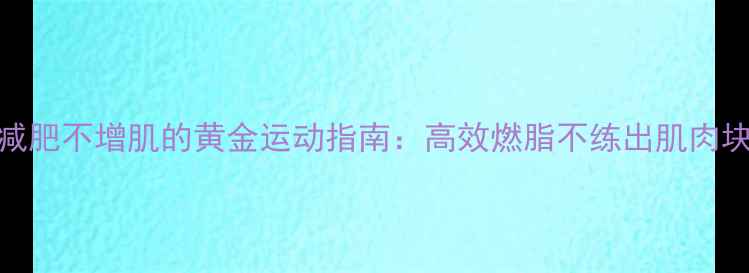 图片 减肥不增肌的黄金运动指南：高效燃脂不练出肌肉块