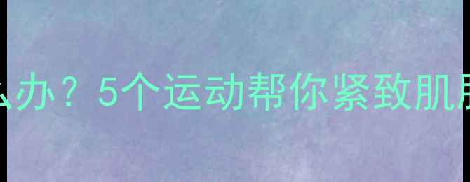 图片 减肥后皮肤松弛怎么办？5个运动帮你紧致肌肤，打造紧致小蛮腰