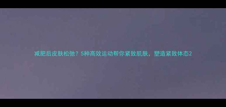 图片 减肥后皮肤松弛？5种高效运动帮你紧致肌肤，塑造紧致体态2