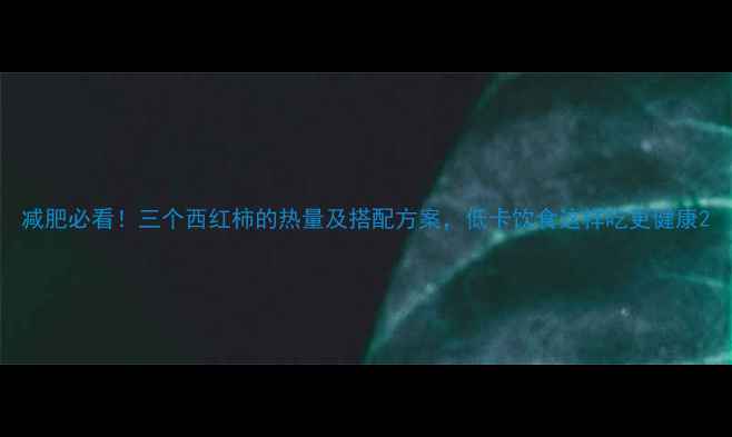 图片 减肥必看！三个西红柿的热量及搭配方案，低卡饮食这样吃更健康2