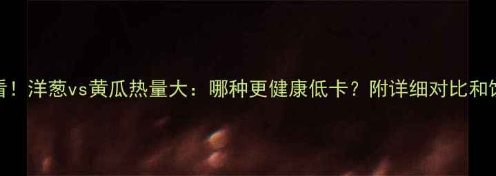 图片 减肥必看！洋葱vs黄瓜热量大：哪种更健康低卡？附详细对比和饮食建议