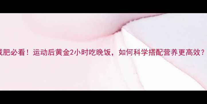 图片 减肥必看！运动后黄金2小时吃晚饭，如何科学搭配营养更高效？1