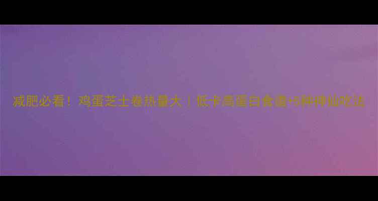 图片 减肥必看！鸡蛋芝士卷热量大｜低卡高蛋白食谱+5种神仙吃法