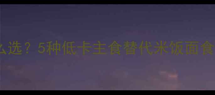 图片 减肥期主食怎么选？5种低卡主食替代米饭面食，吃饱还能瘦1