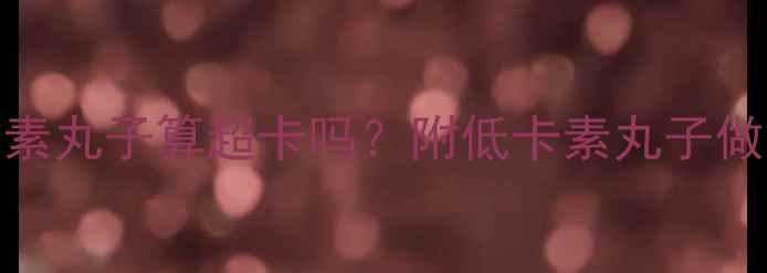 图片 减肥期吃5个油炸素丸子算超卡吗？附低卡素丸子做法+热量换算表🥟