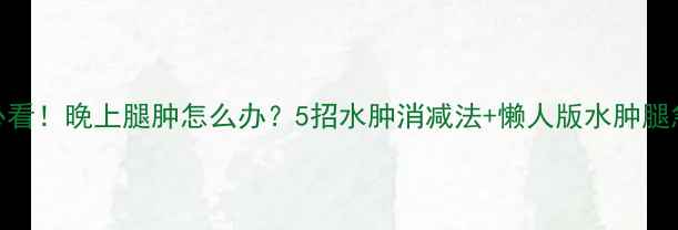 图片 减肥期必看！晚上腿肿怎么办？5招水肿消减法+懒人版水肿腿急救指南