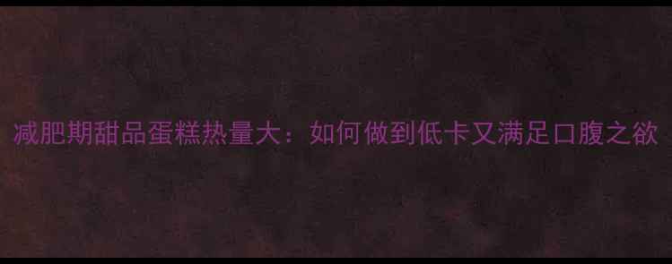 图片 减肥期甜品蛋糕热量大：如何做到低卡又满足口腹之欲