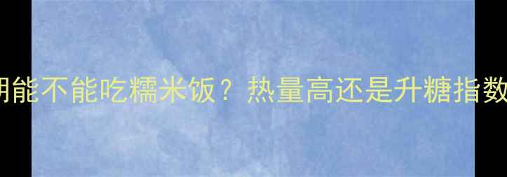 图片 减肥期能不能吃糯米饭？热量高还是升糖指数高？1