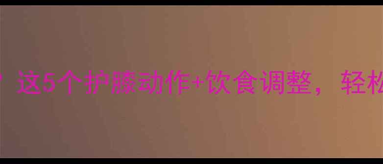 图片 减肥期膝盖总酸痛？这5个护膝动作+饮食调整，轻松瘦20斤不伤关节！