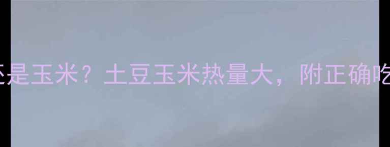 图片 减肥期选土豆还是玉米？土豆玉米热量大，附正确吃法与避坑指南1