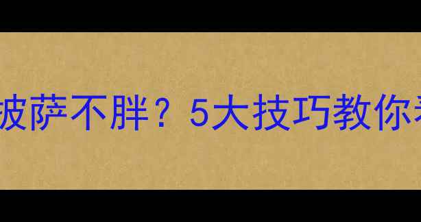 图片 减肥期间如何吃披萨不胖？5大技巧教你看懂披萨热量表1