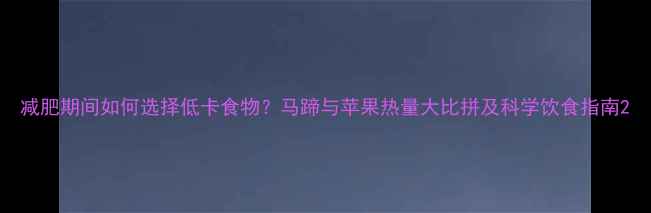 图片 减肥期间如何选择低卡食物？马蹄与苹果热量大比拼及科学饮食指南2