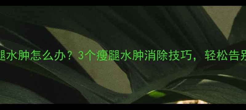 图片 减肥期间小腿水肿怎么办？3个瘦腿水肿消除技巧，轻松告别粗壮小腿！