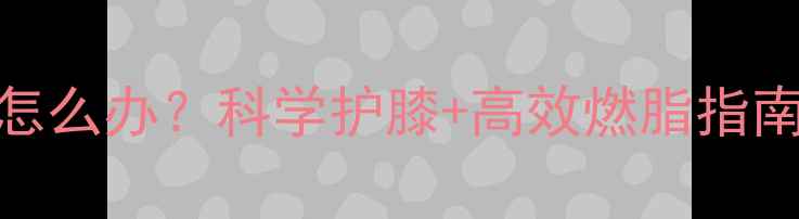 图片 减肥期间膝盖疼怎么办？科学护膝+高效燃脂指南（附动作图解）