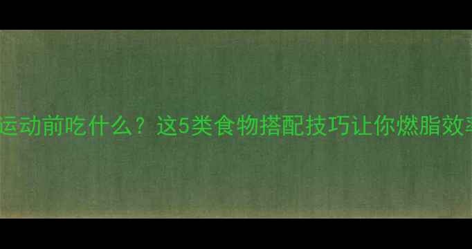 图片 减肥期间运动前吃什么？这5类食物搭配技巧让你燃脂效率翻倍！1