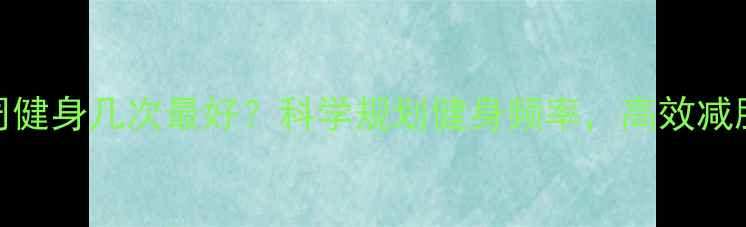 图片 减肥每周健身几次最好？科学规划健身频率，高效减脂不踩坑