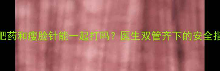 图片 减肥药和瘦脸针能一起打吗？医生双管齐下的安全指南