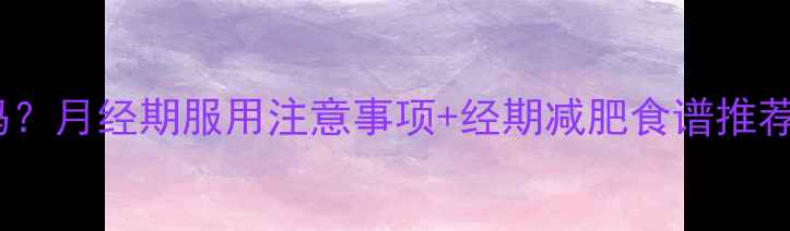 图片 减肥药安全期吃吗？月经期服用注意事项+经期减肥食谱推荐（附避雷指南）1