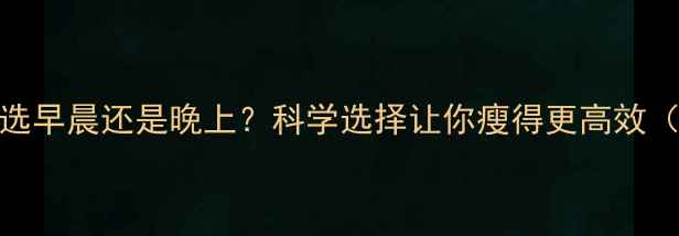 图片 减肥运动时间选早晨还是晚上？科学选择让你瘦得更高效（附最佳方案）