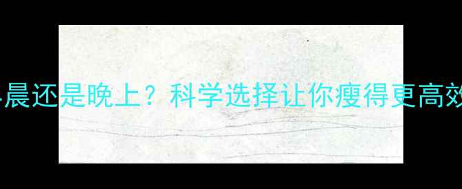 图片 减肥运动时间选早晨还是晚上？科学选择让你瘦得更高效（附最佳方案）2