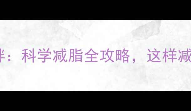 图片 减脂vs减胖：科学减脂全攻略，这样减才有效！2